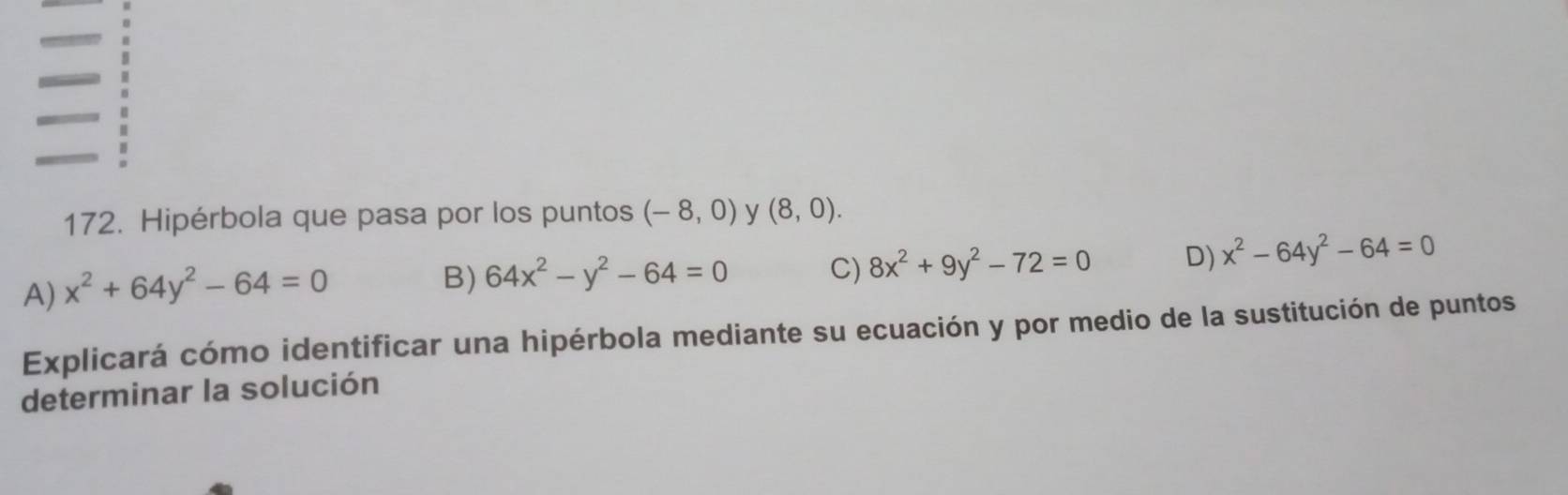 Hipérbola que pasa por los puntos (-8,0) y (8,0).
A) x^2+64y^2-64=0
B) 64x^2-y^2-64=0 C) 8x^2+9y^2-72=0 D) x^2-64y^2-64=0
Explicará cómo identificar una hipérbola mediante su ecuación y por medio de la sustitución de puntos
determinar la solución