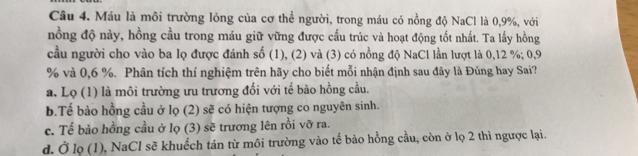 Máu là môi trường lỏng của cơ thể người, trong máu có nồng độ NaCl là 0, 9%, với
nồng độ này, hồng cầu trong máu giữ vững được cấu trúc và hoạt động tốt nhất. Ta lấy hồng
cầu người cho vào ba lọ được đánh số (1), (2) và (3) có nồng độ NaCl lần lượt là 0, 12 %; 0, 9
% và 0, 6 %. Phân tích thí nghiệm trên hãy cho biết mỗi nhận định sau đây là Đúng hay Sai?
a. Lọ (1) là môi trường ưu trương đối với tế bào hồng cầu.
b.Tế bào hồng cầu ở lọ (2) sẽ có hiện tượng co nguyên sinh.
c. Tế bào hồng cầu ở lọ (3) sẽ trương lên rồi vỡ ra.
d. Ở lọ (1), NaCl sẽ khuếch tán từ môi trường vào tế bào hồng cầu, còn ở lọ 2 thì ngược lại.