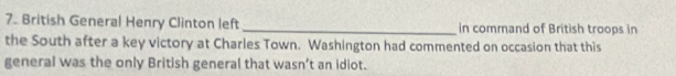 British General Henry Clinton left _in command of British troops in 
the South after a key victory at Charles Town. Washington had commented on occasion that this 
general was the only British general that wasn’t an idiot.