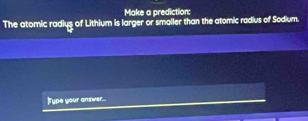 Make a prediction: 
The atomic radius of Lithium is larger or smaller than the atomic radius of Sodium. 
|Type your answer...