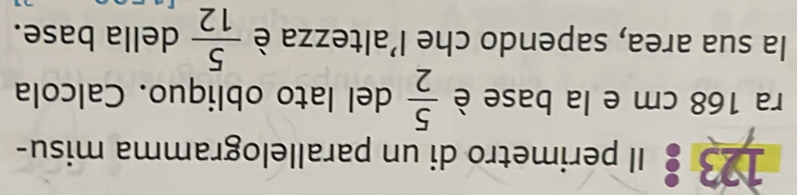 123 : Il perimetro di un parallelogramma misu- 
ra 168 cm e la base è  5/2  del lato obliquo. Calcola 
la sua area, sapendo che l'altezza è  5/12  della base.