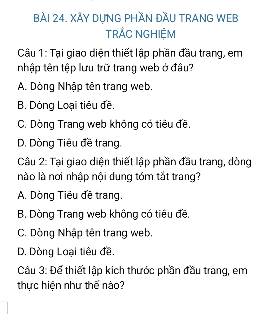 XÂY DỤNG PHÃN ĐẤU TRANG WEB
TRĂC NGHIỆM
Câu 1: Tại giao diện thiết lập phần đầu trang, em
nhập tên tệp lưu trữ trang web ở đâu?
A. Dòng Nhập tên trang web.
B. Dòng Loại tiêu đề.
C. Dòng Trang web không có tiêu đề.
D. Dòng Tiêu đề trang.
Câu 2: Tại giao diện thiết lập phần đầu trang, dòng
nào là nơi nhập nội dung tóm tắt trang?
A. Dòng Tiêu đề trang.
B. Dòng Trang web không có tiêu đề.
C. Dòng Nhập tên trang web.
D. Dòng Loại tiêu đề.
Câu 3: Để thiết lập kích thước phần đầu trang, em
thực hiện như thế nào?