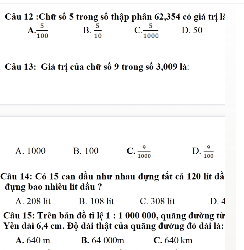 Chữ số 5 trong số thập phân 62,354 có giá trị là
A  5/100 
C
B.  5/10   5/1000  D. 50
Câu 13: Giá trị của chữ số 9 trong số 3,009 là:
A. 1000 B. 100 C.  9/1000  D.  9/100 
Câu 14: Có 15 can dầu như nhau đựng tất cả 120 lít dầ
đựng bao nhiêu lít dầu ?
A. 208 lit B. 108 lit C. 308 lit D. 4
Câu 15: Trên bản đồ tỉ lệ 1:1000000 , quãng đường từ
Yên dài 6,4 cm. Độ dài thật của quãng đường đó dài là:
A. 640 m B. 64 000m C. 640 km