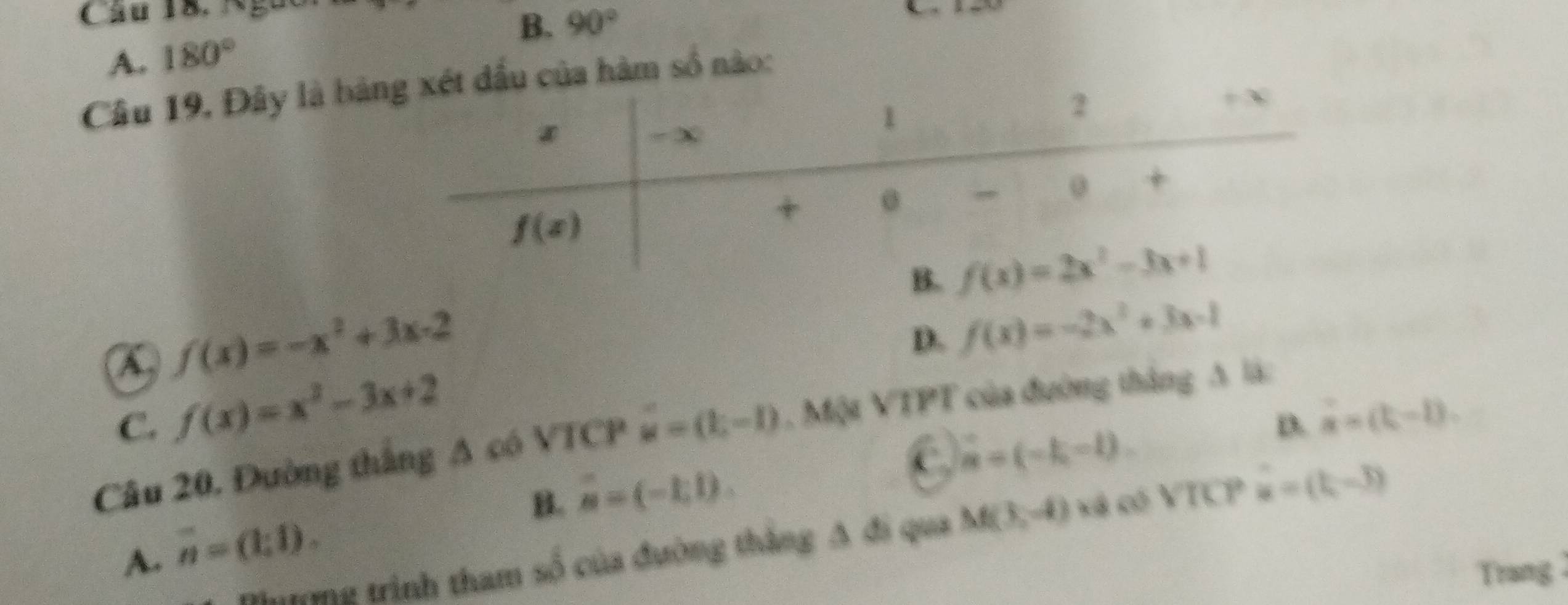 Ngưc
B. 90°
A. 180°
Câu 19, Đây là bảu của hàm số nào:
a f(x)=-x^2+3x-2
D. f(x)=-2x^2+3x-1
C. f(x)=x^2-3x+2
D. ∴ (t-1).
Câu 20, Đường thắng A có VTCP vector u=(k,-1) , Một VTPT của đường thắng A là:
C vector n=(-k,-l).
B. overline u=(-1,1).
hưưng trình tham số của đường thắng A đi qua M(3,-4) cá có VTCP hat u=(t,-3)
A. overline n=(1;1).
Trang