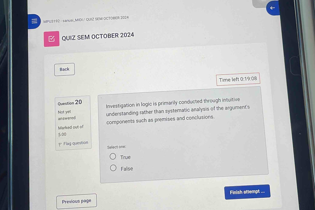 MPU3192 - sanusi_MIDI / QUIZ SEM OCTOBER 2024
□ QUIZ SEM OCTOBER 2024
Back
Time left 0:19:08 
Question 20
Investigation in logic is primarily conducted through intuitive
Not yet
answered understanding rather than systematic analysis of the argument's
Marked out of components such as premises and conclusions.
5.00
Flag question
Select one:
True
False
Finish attempt ...
Previous page