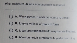 What makes crude oil a nonrenewable resource?
A. When bumed, it adds pollutants to the air.
B. It takes millions of years to form.
C. It can be replenished within a person's lifetime
D. When burned, it contributes to global warming