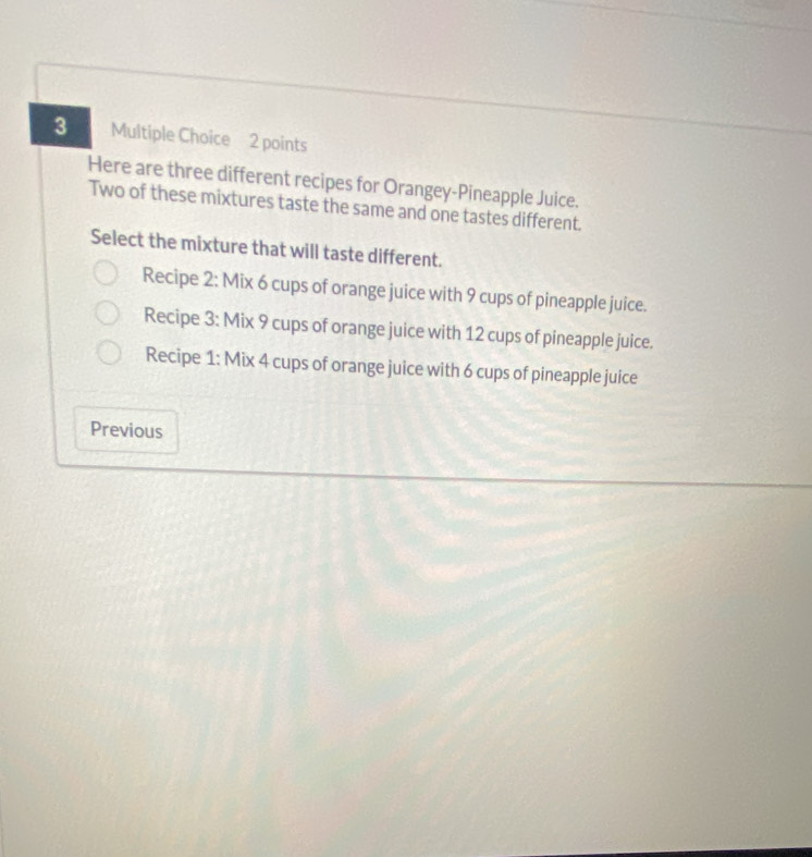 Here are three different recipes for Orangey-Pineapple Juice. 
Two of these mixtures taste the same and one tastes different. 
Select the mixture that will taste different. 
Recipe 2: Mix 6 cups of orange juice with 9 cups of pineapple juice. 
Recipe 3: Mix 9 cups of orange juice with 12 cups of pineapple juice. 
Recipe 1: Mix 4 cups of orange juice with 6 cups of pineapple juice 
Previous