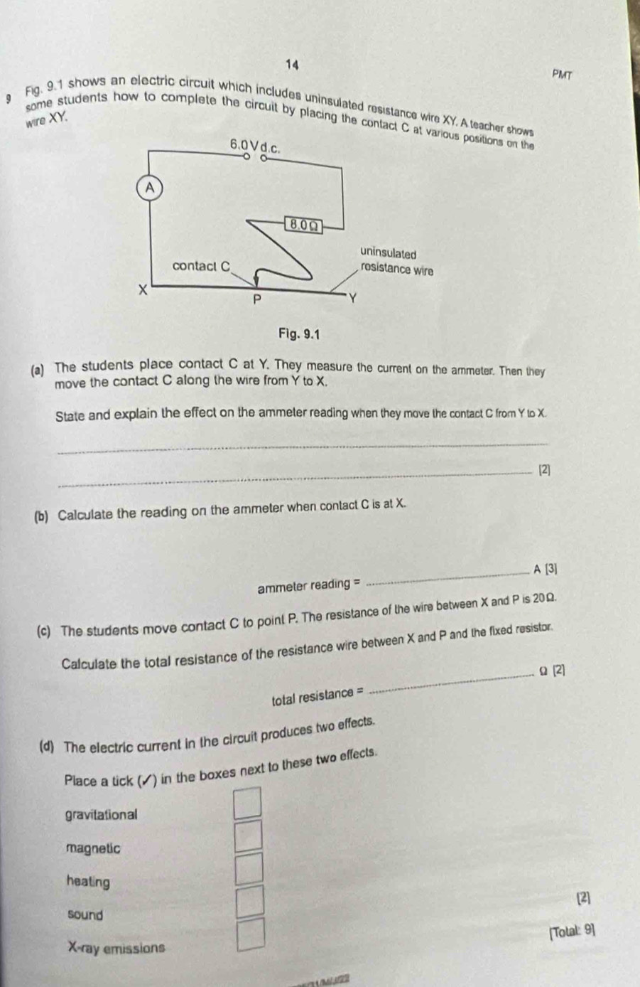 PMT
g Fig. 9.1 shows an electric circuit which includes uninsulated resistance wire XY. A teacher shows
some students how to complete the circuit by placing the contact C s positions on the wire XY.
(a) The students place contact C at Y. They measure the current on the ammeter. Then they
move the contact C along the wire from Y to X.
State and explain the effect on the ammeter reading when they move the contact C from Y to X.
_
_[2]
(b) Calculate the reading on the ammeter when contact C is at X.
ammeter reading = _A [3]
(c) The students move contact C to point P. The resistance of the wire between X and P is 20Ω.
Calculate the total resistance of the resistance wire between X and P and the fixed resistor.
_Ω [2]
total resistance =
(d) The electric current in the circuit produces two effects.
Place a tick (▲) in the boxes next to these two effects.
gravitational
magnetic
heating
[2]
sound
[Total: 9]
X -ray emissions
11/M /4/22