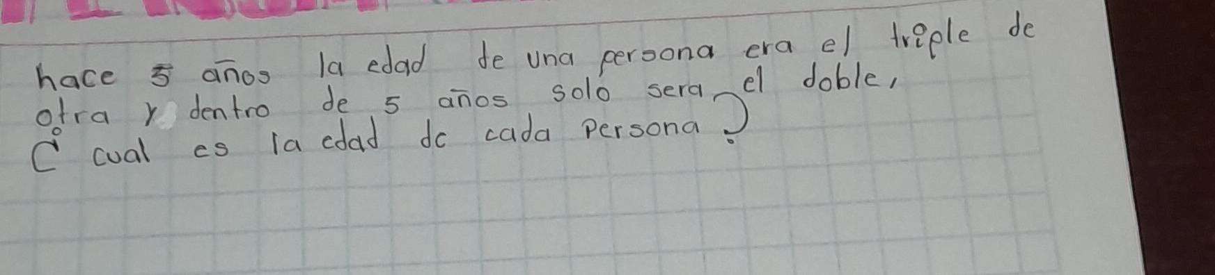 hace 5 anoo la edad de una peroona era el treple de 
otra r dentro de 5 anos solo sera el doble, 
C cual cs la coad do cada persona)