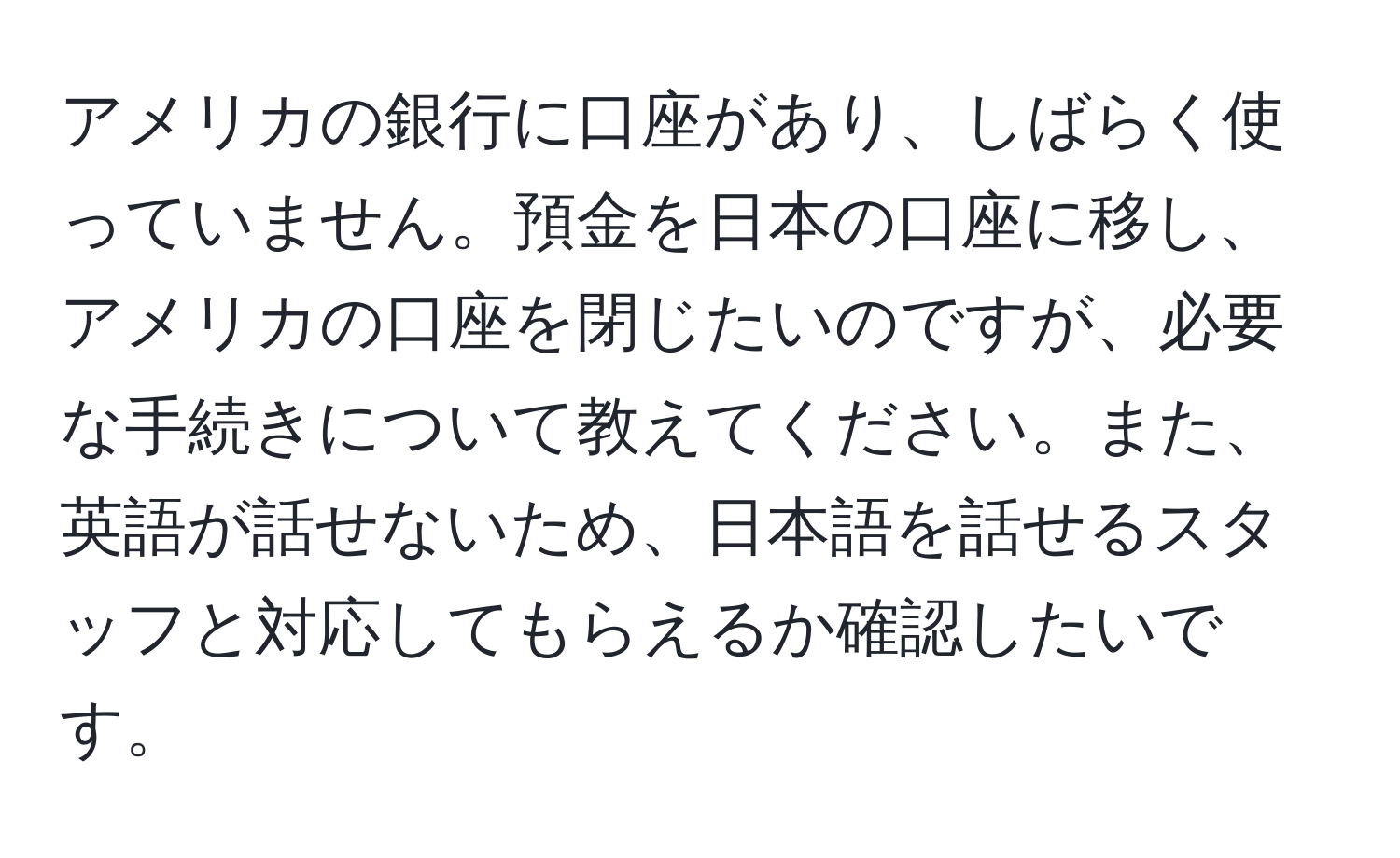 アメリカの銀行に口座があり、しばらく使っていません。預金を日本の口座に移し、アメリカの口座を閉じたいのですが、必要な手続きについて教えてください。また、英語が話せないため、日本語を話せるスタッフと対応してもらえるか確認したいです。