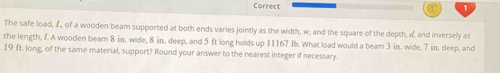 The safe load, L, of a wooden beam supported at both ends varies jointly as the width, w, and the square of the depth, d, and inversely as 
the length, 7. A wooden beam 8 in. wide, 8 in. deep, and 5 ft long holds up 11167 Ib. What load would a beam 3 in. wide, 7 in. deep, and
19 ft. long, of the same material, support? Round your answer to the nearest integer if necessary.