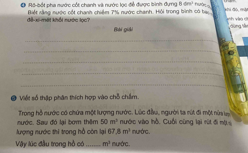 cham 
4 Rô-bốt pha nước cốt chanh và nước lọc để được bình đựng 8dm^3 nước c khi đó, mặt 
Biết rằng nước cốt chanh chiếm 7% nước chanh. Hỏi trong bình có bao 
đề-xi-mét khối nước lọc? Tnh vào ch 
Bài giải dùng tấn 
_ 
_ 
_ 
_ 
_ 
⑤ Viết số thập phân thích hợp vào chỗ chấm. 
Trong hồ nước có chứa một lượng nước. Lúc đầu, người ta rút đi một nửa lượ 
nước. Sau đó lại bơm thêm 50m^3 nước vào hồ. Cuối cùng lại rút đi một nì 
lượng nước thì trong hồ còn lại 67, 8m^3 nước. 
Vậy lúc đầu trong hồ có _ m^3 nước.