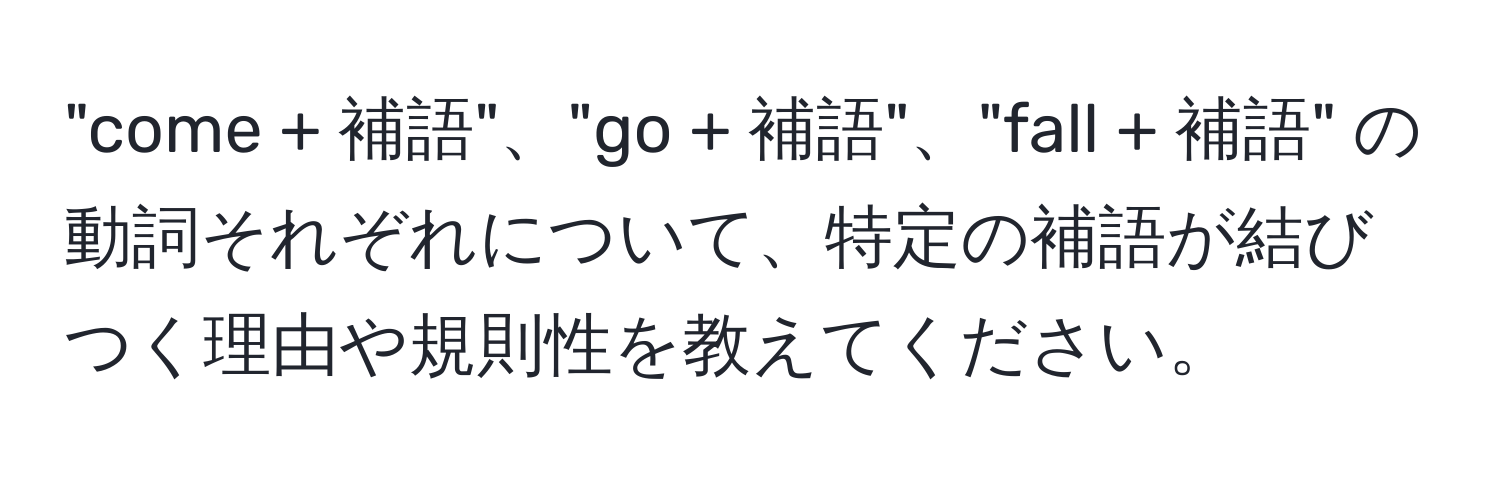 "come + 補語"、"go + 補語"、"fall + 補語" の動詞それぞれについて、特定の補語が結びつく理由や規則性を教えてください。