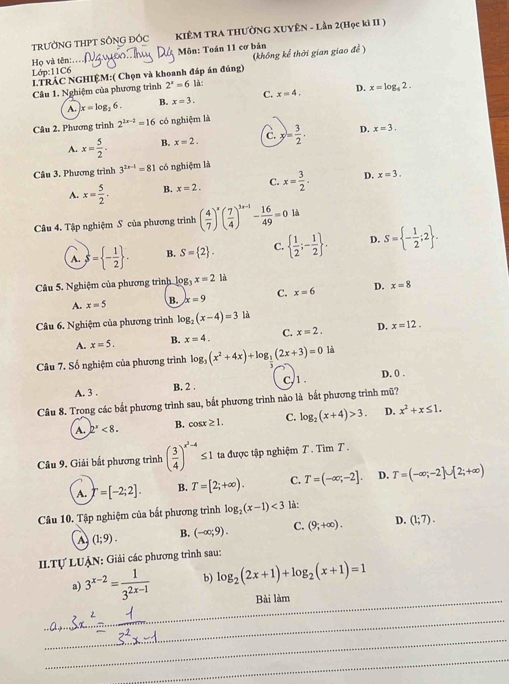 TRƯỜNG THPT SÔNG ĐÔC KIÊM TRA THƯỜNG XUYÊN - Lần 2(Học kì II )
Họ và tên:.  Môn: Toán 11 cơ bản
Lớp:11C6  (không kể thời gian giao đề )
I.TRÁC NGHIỆM:( Chọn và khoanh đáp án đúng)
Câu 1. Nghiệm của phương trình 2^x=6 là:
A. x=log _26. B. x=3. C. x=4. D. x=log _62.
Câu 2. Phương trình 2^(2x-2)=16 có nghiệm là
A. x= 5/2 .
B. x=2.
C. x= 3/2 .
D. x=3.
Câu 3. Phương trình 3^(2x-1)=81 có nghiệm là
A. x= 5/2 .
B. x=2. C. x= 3/2 . D. x=3.
Câu 4. Tập nghiệm S của phương trình ( 4/7 )^x( 7/4 )^3x-1- 16/49 =0 là
A. S= - 1/2  . B. S= 2 .
C.   1/2 ;- 1/2  . D. S= - 1/2 ;2 .
Câu 5. Nghiệm của phương trình log _3x=2 là
D.
C. x=6 x=8
A. x=5
B. x=9
Câu 6. Nghiệm của phương trình log _2(x-4)=3 là
C. x=2. D. x=12.
A. x=5.
B. x=4.
là
Câu 7. Số nghiệm của phương trình log _3(x^2+4x)+log __ 1(2x+3)=0 3
c,1 .
A. 3 . B. 2 . D. 0 .
Câu 8. Trong các bất phương trình sau, bất phương trình nào là bất phương trình mũ?
A. 2^x<8. B. cos ≥ 1. C. log _2(x+4)>3. D. x^2+x≤ 1.
Câu 9. Giải bất phương trình ( 3/4 )^x^2-4≤ 1 ta được tập nghiệm T. Tìm T .
A. r=[-2;2]. B. T=[2;+∈fty ). C. T=(-∈fty ;-2]. D. T=(-∈fty ;-2]∪ [2;+∈fty )
Câu 10. Tập nghiệm của bất phương trình log _2(x-1)<3</tex> là:
A (1;9).
B. (-∈fty ;9).
C. (9;+∈fty ). D. (1;7).
II.Tự LUẠN: Giải các phương trình sau:
a) 3^(x-2)= 1/3^(2x-1)  b) log _2(2x+1)+log _2(x+1)=1
_Bài làm
_
_
_
_