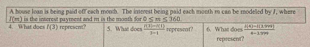 A house loan is being paid off each month. The interest being paid each month m can be modeled by 7, where
I(m) is the interest payment and m is the month for 0≤ m≤ 360. 
4. What does I(3) represent? 5. What does  (f(3)-f(1))/3-1  represent? 6. What does  (I(4)-I(3.999))/4-3.999 
represent?