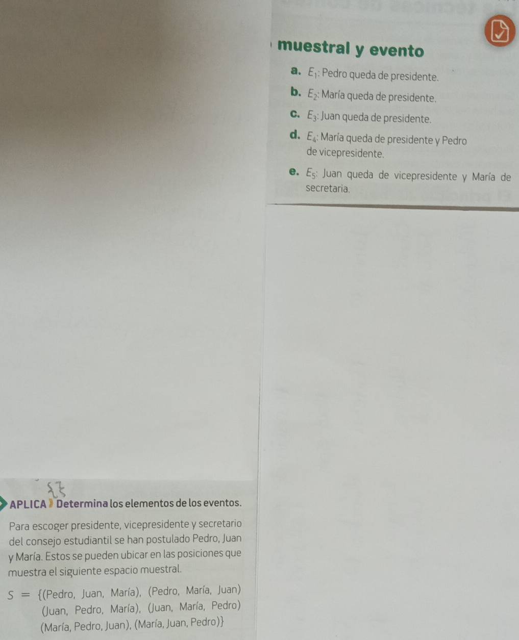 muestral y evento
a. E_1 : Pedro queda de presidente.
b. E_2 : María queda de presidente.
C. E_3 : Juan queda de presidente.
d. E_4 : María queda de presidente y Pedro
de vicepresidente.
e. E_5 : Juan queda de vicepresidente y María de
secretaria.
APLICA »Determina los elementos de los eventos.
Para escoger presidente, vicepresidente y secretario
del consejo estudiantil se han postulado Pedro, Juan
y María. Estos se pueden ubicar en las posiciones que
muestra el siguiente espacio muestral.
S= (Pedro, Juan, María), (Pedro, María, Juan)
(Juan, Pedro, María), (Juan, María, Pedro)
(María, Pedro, Juan), (María, Juan, Pedro)