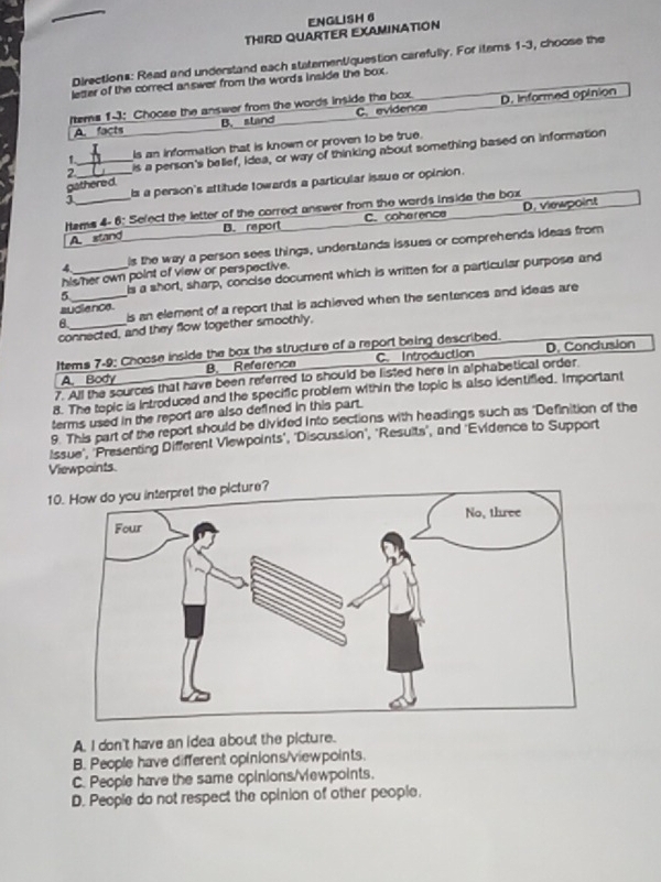 ENGLISH 6
THIRD QUARTER EXAMINATION
Directions: Read and understand each statementiquestion carefully. For items 1-3, choose the
letter of the correct answer from the words inside the box.
ftems 1-3: Choose the answer from the words inside the box. D. Informed opinion
A. facts B. stand C. evidence
1 Is an information that is known or proven to be true.
2._ is a person's belief, idea, or way of thinking about something based on information
3 __s a person's attitude towards a particular issue or opinion.
gathered.
Hems 4- 6: Select the letter of the correct answer from the wards inside the box
A stand B. re port C. coherence D. viewpoint
is the way a person sees things, understands issues or comprehends ideas from
hisher own point of view or perspective.
5 _Is a short, sharp, concise document which is written for a particular purpose and
6._ is an element of a report that is achieved when the sentences and ideas are
sudience
connected, and they flow together smoothly,
Items 7-9: Choose inside the box the structure of a report being described. D. Conclusion
A. Body B. Reference C. Introduction
7. All the scurces that have been referred to should be listed here in alphabetical order
8. The tepic is introduced and the specific problem within the topic is also identified. Important
terms used in the report are also defined in this part.
9. This part of the report should be divided into sections with headings such as 'Definition of the
Issue', 'Presenting Different Viewpoints', 'Discussion', 'Resuits', and 'Evidence to Support
Viewpaints.
10. How do you interpret the picture?
A. I don't have an idea about the picture.
B. People have different opinions/viewpoints
C. People have the same opinions/vewpoints.
D. People do not respect the opinion of other people.