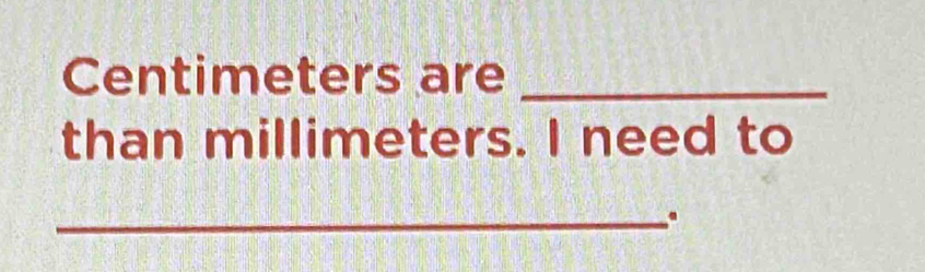 Centimeters are_ 
than millimeters. I need to 
_.