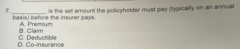 is the set amount the policyholder must pay (typically on an annual
basis) before the insurer pays.
A. Premium
B. Claim
C. Deductible
D. Co-insurance