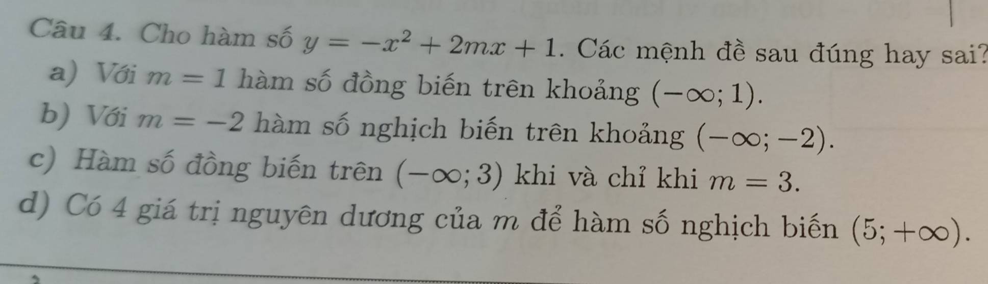 Cho hàm số y=-x^2+2mx+1. Các mệnh đề sau đúng hay sai?
a) Với m=1 hàm số đồng biến trên khoảng (-∈fty ;1).
b) Với m=-2 hàm số nghịch biến trên khoảng (-∈fty ;-2).
c) Hàm số đồng biến trên (-∈fty ;3) khi và chỉ khi m=3.
d) Có 4 giá trị nguyên dương của m để hàm số nghịch biến (5;+∈fty ).