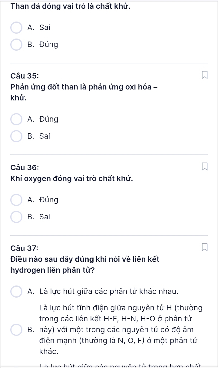 Than đá đóng vai trò là chất khử.
A. Sai
B. Đúng
Câu 35:
Phản ứng đốt than là phản ứng oxi hóa -
khử.
A. Đúng
B. Sai
Câu 36:
Khí oxygen đóng vai trò chất khử.
A. Đúng
B. Sai
Câu 37:
Điều nào sau đây đúng khi nói về liên kết
hydrogen liên phân tử?
A. Là lực hút giữa các phân tử khác nhau.
Là lực hút tĩnh điện giữa nguyên tử H (thường
trong các liên kết H-F, H-N, H-O ở phân tử
B. này) với một trong các nguyên tử có độ âm
điện mạnh (thường là N, O, F) ở một phân tử
khác.
Là lực hút giữa cáe nauvận tử trong bợn chất