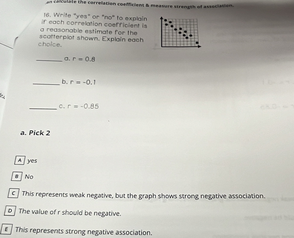 an calculate the correlation coefficient & measure strength of association.
16. Write “yes" or "no" to explain
if each correlation coefficient is
a reasonable estimate for the
scatterplot shown. Explain each
choice.
_a. r=0.8
_b. r=-0.1
el
_C. r=-0.85
a. Pick 2
Ayes
B No
C This represents weak negative, but the graph shows strong negative association.
D The value of r should be negative.
E This represents strong negative association.