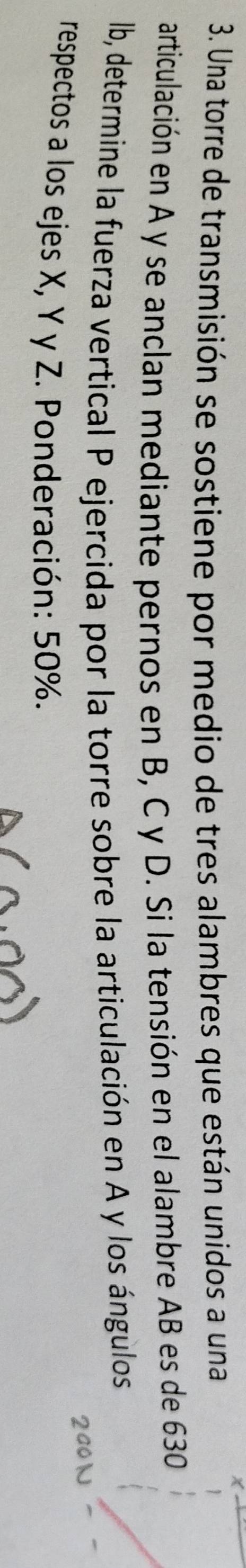 Una torre de transmisión se sostiene por medio de tres alambres que están unidos a una 
articulación en A y se anclan mediante pernos en B, C y D. Si la tensión en el alambre AB es de 630
lb, determine la fuerza vertical P ejercida por la torre sobre la articulación en A y los ángulos 
respectos a los ejes X, Y y Z. Ponderación: 50%.