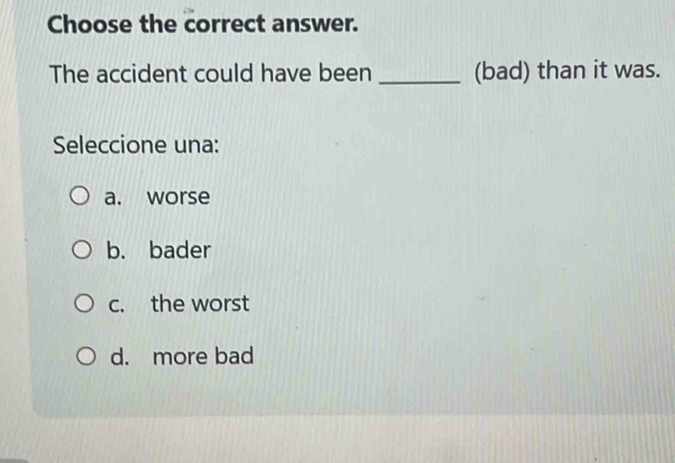 Choose the correct answer.
The accident could have been _(bad) than it was.
Seleccione una:
a. worse
b. bader
c. the worst
d. more bad