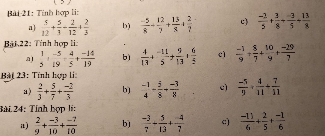 ( 5 ) 
Bài 21: Tính hợp lí: 
a)  5/12 + 5/3 + 2/12 + 2/3 
c) 
b)  (-5)/8 + 12/7 + 13/8 + 2/7   (-2)/5 + 3/8 + (-3)/5 + 13/8 
Bài 22: Tính hợp lí: 
a)  1/5 + (-5)/19 + 4/5 + (-14)/19  b)  4/13 + (-11)/5 + 9/13 + 6/5  c)  (-1)/9 + 8/7 + 10/9 + (-29)/7 
Bài 23: Tính hợp lí: 
a)  2/3 + 5/7 + (-2)/3   (-1)/4 + 5/8 + (-3)/8 
b) 
c)  (-5)/9 + 4/11 + 7/11 
Bài 24: Tính hợp lí: 
a)  2/9 + (-3)/10 + (-7)/10  b)  (-3)/7 + 5/13 + (-4)/7  c)  (-11)/6 + 2/5 + (-1)/6 