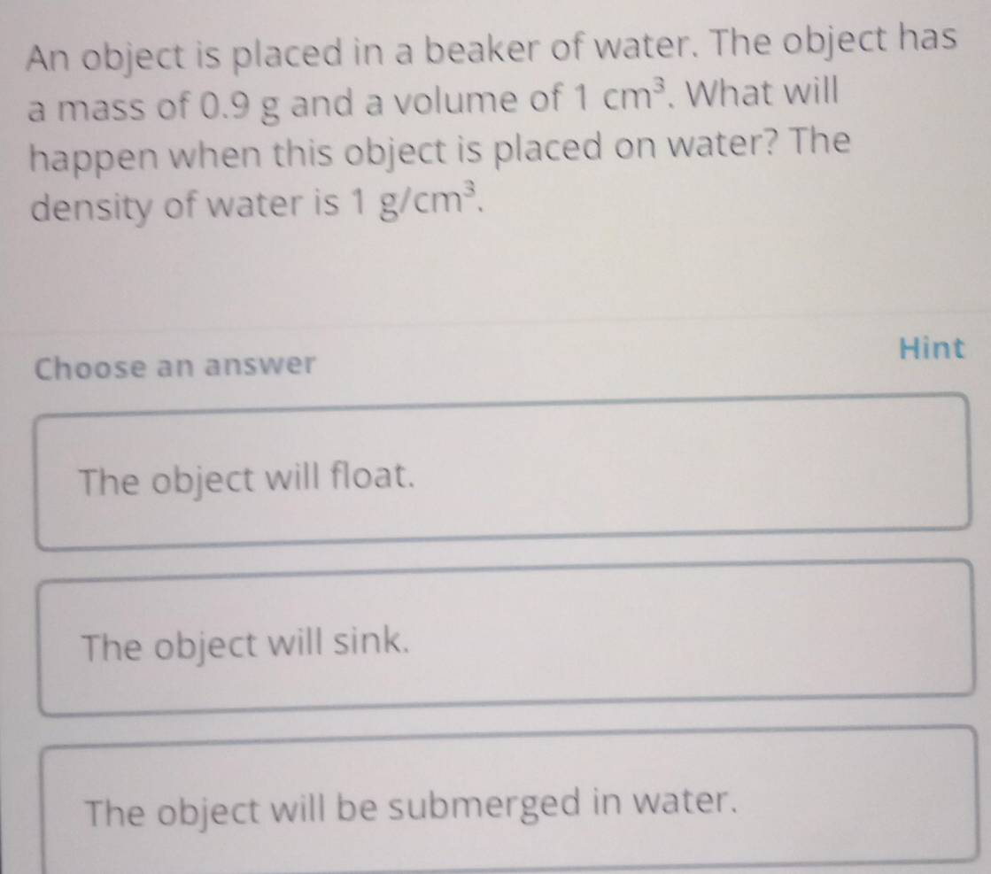 An object is placed in a beaker of water. The object has
a mass of 0.9 g and a volume of 1cm^3. What will
happen when this object is placed on water? The
density of water is 1g/cm^3. 
Hint
Choose an answer
The object will float.
The object will sink.
The object will be submerged in water.