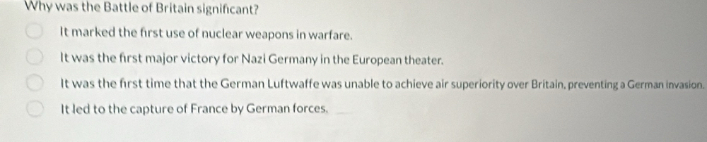 Why was the Battle of Britain significant?
It marked the first use of nuclear weapons in warfare.
It was the first major victory for Nazi Germany in the European theater.
It was the first time that the German Luftwaffe was unable to achieve air superiority over Britain, preventing a German invasion.
It led to the capture of France by German forces._