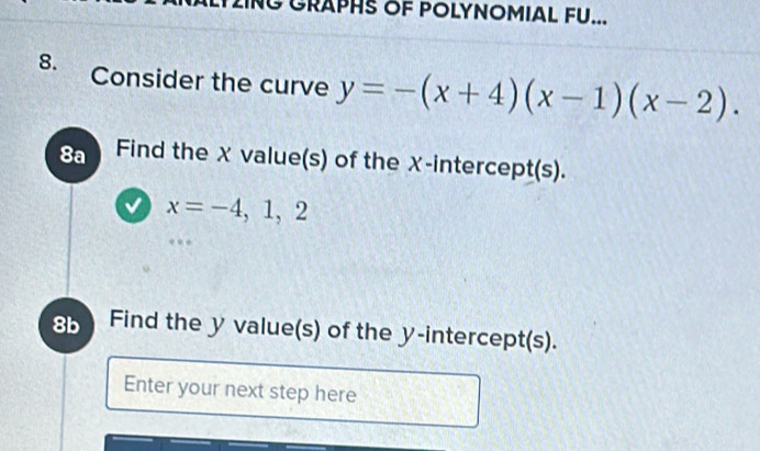 GRAPHS OF POLYNOMIAL FU... 
8. Consider the curve y=-(x+4)(x-1)(x-2). 
8a Find the X value(s) of the χ -intercept(s).
x=-4, 1, 2
8b Find the y value(s) of the y-intercept(s). 
Enter your next step here