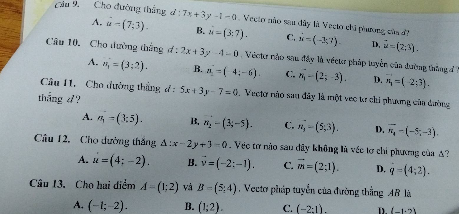 Cho đường thắng d:7x+3y-1=0. Vectơ nào sau đây là Vectơ chỉ phương của đ
A. vector u=(7;3).
B. vector u=(3;7).
C. vector u=(-3;7). D. vector u=(2;3).
Câu 10. Cho đường thắng d:2x+3y-4=0. Véctơ nào sau đây là véctơ pháp tuyến của đường thắng đ 7
A. vector n_1=(3;2).
B. vector n_1=(-4;-6). C. vector n_1=(2;-3). D. vector n_1=(-2;3).
Câu 11. Cho đường thắng đ : 5x+3y-7=0.  Vectơ nào sau đây là một vec tơ chỉ phương của đường
thắng d ?
B.
A. vector n_1=(3;5). vector n_2=(3;-5). C. vector n_3=(5;3). D. vector n_4=(-5;-3).
Câu 12. Cho đường thắng △ :x-2y+3=0. Véc tơ nào sau đây không là véc tơ chỉ phương của Δ?
A. vector u=(4;-2). B. vector v=(-2;-1). C. vector m=(2;1).
D. vector q=(4;2).
Câu 13. Cho hai điểm A=(1;2) và B=(5;4). Vectơ pháp tuyến của đường thắng AB là
A. (-1;-2). B. (1;2). C. (-2;1). D. (-1· 2)