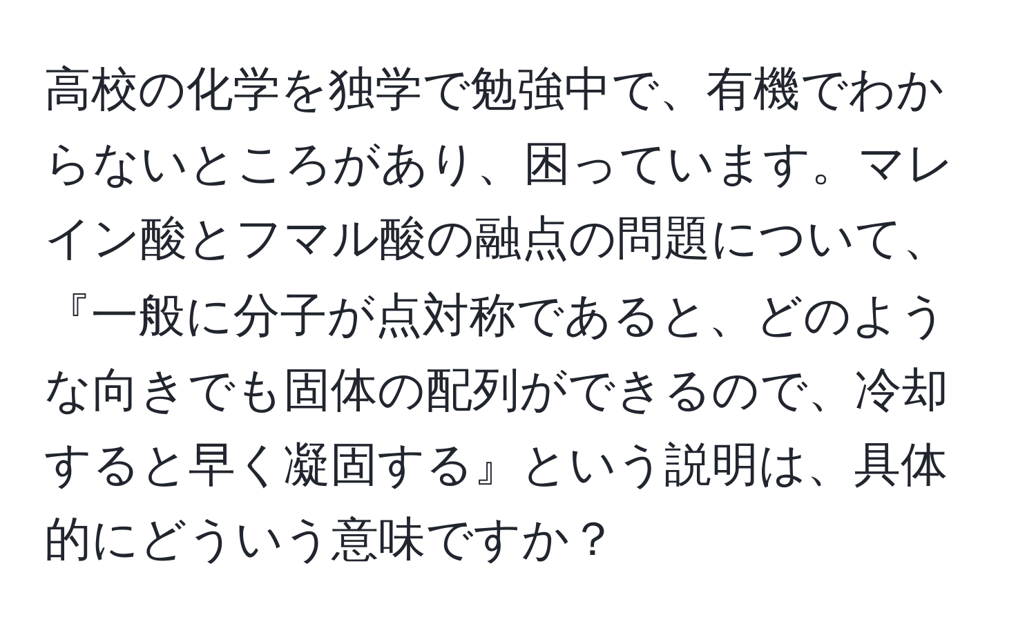 高校の化学を独学で勉強中で、有機でわからないところがあり、困っています。マレイン酸とフマル酸の融点の問題について、『一般に分子が点対称であると、どのような向きでも固体の配列ができるので、冷却すると早く凝固する』という説明は、具体的にどういう意味ですか？