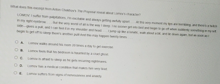 What does this excerpt from Anton Chekhov's. The Proposal revial about Lomen's claracter?
LOMOV. I suffer from palpitations, i'm excitable and always getting awfully upset.. . . At this very moment my lips are tembling, and there's a twilo
in my right eyebrow . But the very worst of all is the way I sleep. I no sooner get into bed and begie to go off when suddenly somrething in my lett
side—giees a pull, and I can feel it is my shoulder and head . . . . I jump sp like a lunatic, walk about a bit, and le down agai, but as soo6 as I
begin to get off to sleep there's another pull! And this may happen hverty times.
A. Lomov walks around his room 20 times a day to get exercise.
1, Lomow feets that his bedroom is haunted by a cruel ghos!
C. Lomov is afraid to sleep as he gets recuring nightmares.
D. C omow has a medical condrion that makes him very tired
E. Lomow suffers from signs of nervousness and anxiety.