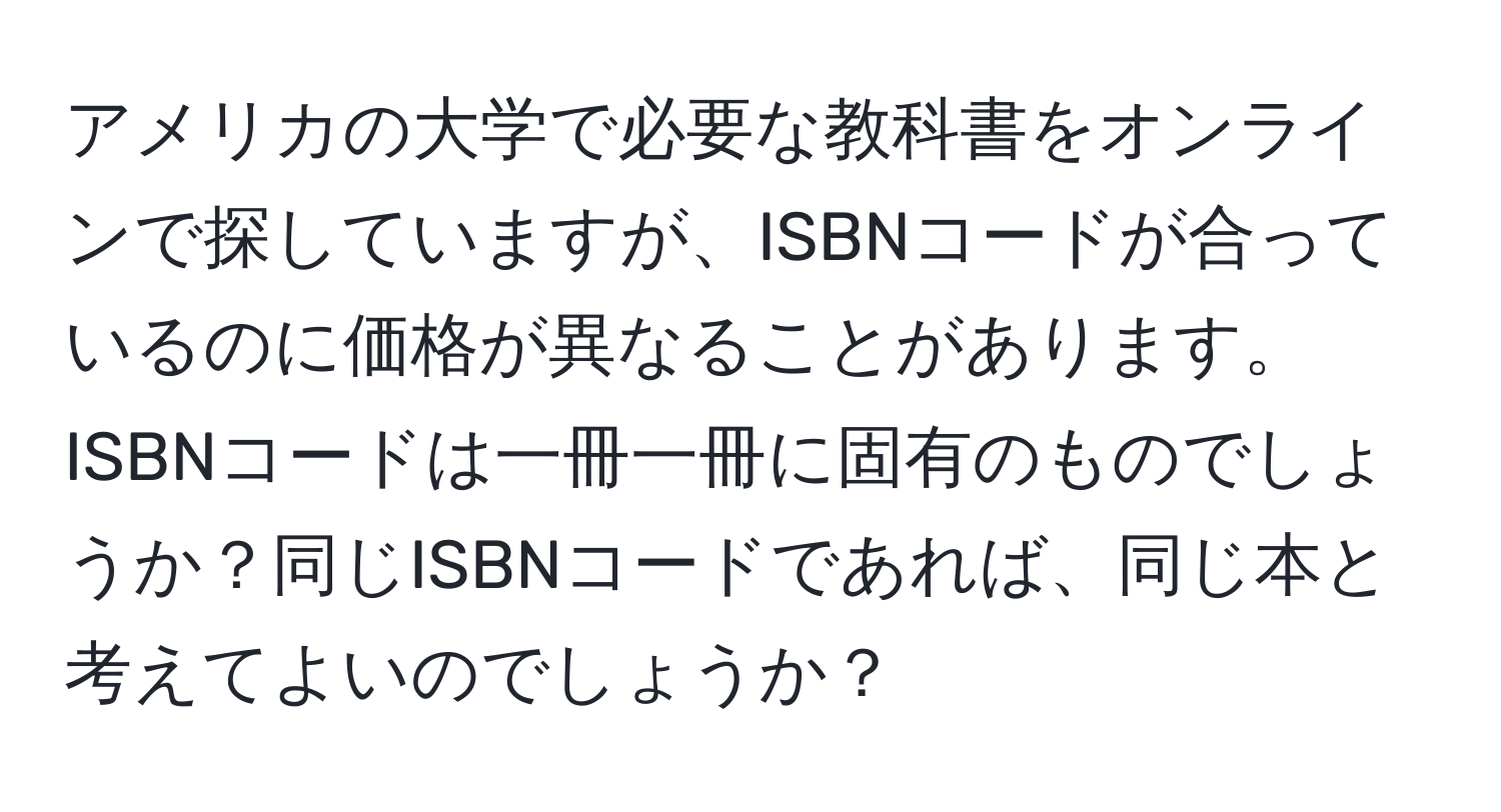 アメリカの大学で必要な教科書をオンラインで探していますが、ISBNコードが合っているのに価格が異なることがあります。ISBNコードは一冊一冊に固有のものでしょうか？同じISBNコードであれば、同じ本と考えてよいのでしょうか？