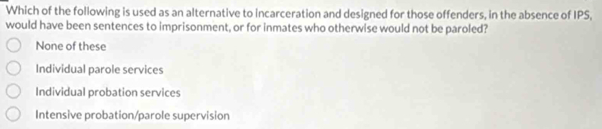 Which of the following is used as an alternative to incarceration and designed for those offenders, in the absence of IPS,
would have been sentences to imprisonment, or for inmates who otherwise would not be paroled?
None of these
Individual parole services
Individual probation services
Intensive probation/parole supervision