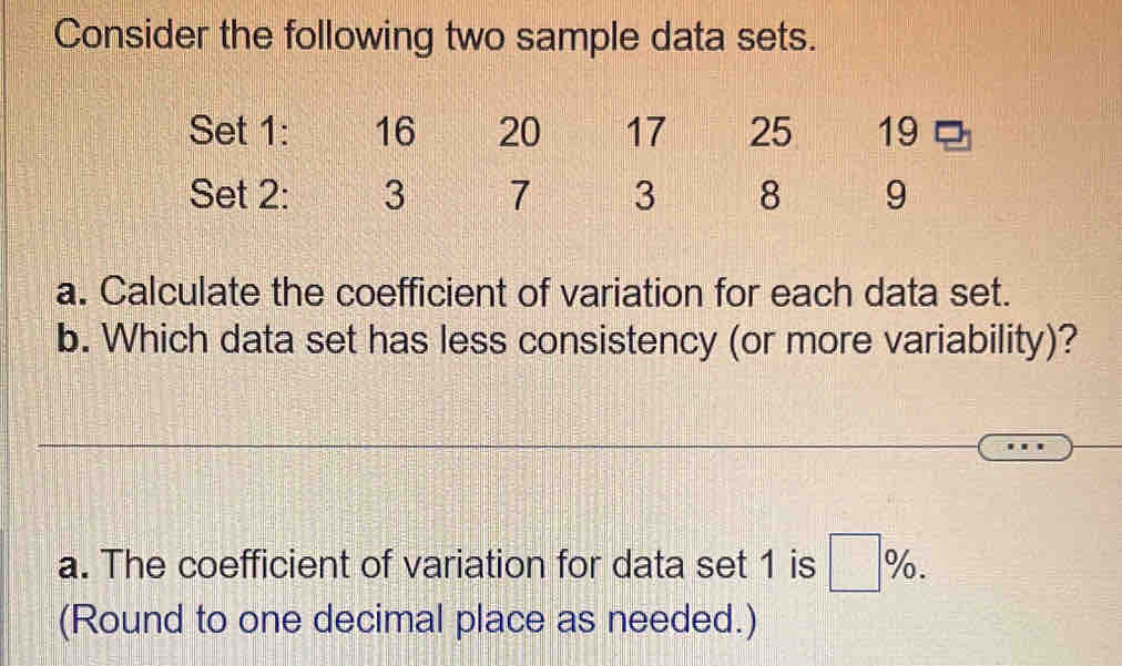 Consider the following two sample data sets. 
Set 1: 16 20 17 25 19
Set 2: 3 7 3 8 9
a. Calculate the coefficient of variation for each data set. 
b. Which data set has less consistency (or more variability)? 
a. The coefficient of variation for data set 1 is □ %
(Round to one decimal place as needed.)