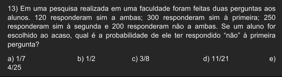 Em uma pesquisa realizada em uma faculdade foram feitas duas perguntas aos
alunos. 120 responderam sim a ambas; 300 responderam sim à primeira; 250
responderam sim à segunda e 200 responderam não a ambas. Se um aluno for
escolhido ao acaso, qual é a probabilidade de ele ter respondido “não” à primeira
pergunta?
a) 1/7 b) 1/2 c) 3/8 d) 11/21 e)
4/25