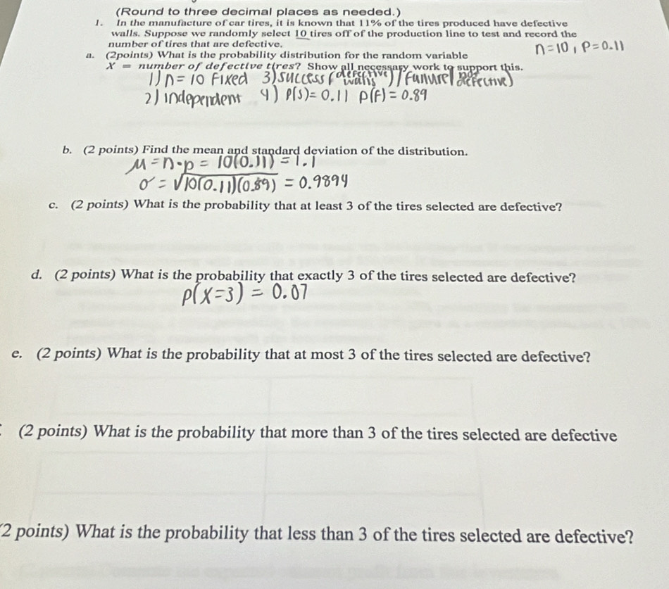 (Round to three decimal places as needed.) 
1. In the manufacture of car tires, it is known that 11% of the tires produced have defective 
walls. Suppose we randomly select 10 tires off of the production line to test and record the 
number of tires that are defective. 
a. (2points) What is the probability distribution for the random variable
X= number of defective tires? Show all necessary work to support this. 
b. (2 points) Find the mean and standard deviation of the distribution. 
c. (2 points) What is the probability that at least 3 of the tires selected are defective? 
d. (2 points) What is the probability that exactly 3 of the tires selected are defective? 
e. (2 points) What is the probability that at most 3 of the tires selected are defective? 
(2 points) What is the probability that more than 3 of the tires selected are defective 
(2 points) What is the probability that less than 3 of the tires selected are defective?