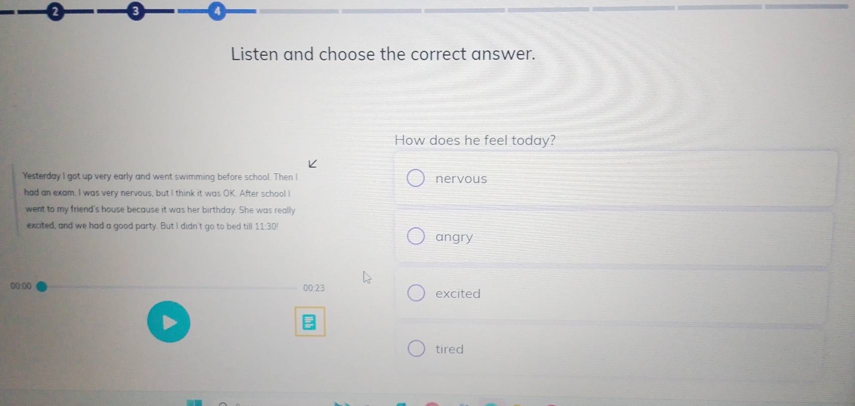 8
4
Listen and choose the correct answer.
How does he feel today?
Yesterday I got up very early and went swimming before school. Then I nervous
had an exam. I was very nervous, but I think it was OK. After school I
went to my friend's house because it was her birthday. She was really
excited, and we had a good party. But I didn't go to bed till 11:30!
angry
()():()() 00:23
excited
tired