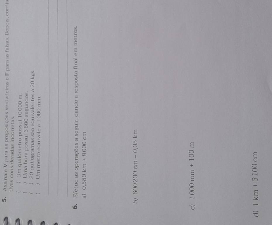 Assinale V para as proposições verdadeiras e F para as falsas. Depois, corriia 
tivas consideradas incorretas. 
( ) Um quilômetro possui 10000 m. 
( ) Uma hora possui 3 600 segundos. 
 ) 20 quilogramas são equivalentes a 20 kgs. 
 ) Um metro equivale a 1 000 mm. 
_ 
_ 
_ 
6. Efetue as operações a seguir, dando a resposta final em metros. 
a) 0,580km+8000cm
b) 600200cm-0.05km
c) 1000mm+100m
d) 1km+3100cm