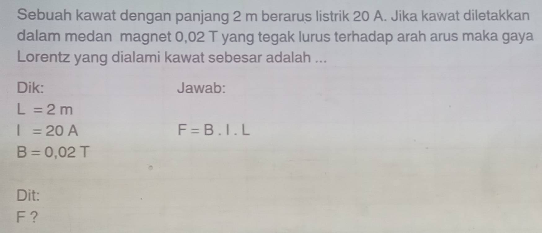 Sebuah kawat dengan panjang 2 m berarus listrik 20 A. Jika kawat diletakkan 
dalam medan magnet 0,02 T yang tegak lurus terhadap arah arus maka gaya 
Lorentz yang dialami kawat sebesar adalah ... 
Dik: Jawab:
L=2m
I=20A
F=B.I.L
B=0,02T
Dit:
F ?