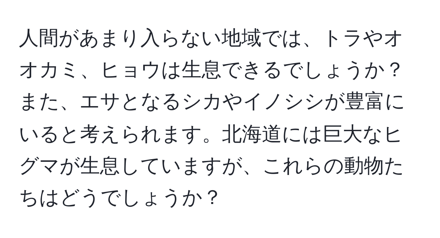 人間があまり入らない地域では、トラやオオカミ、ヒョウは生息できるでしょうか？また、エサとなるシカやイノシシが豊富にいると考えられます。北海道には巨大なヒグマが生息していますが、これらの動物たちはどうでしょうか？