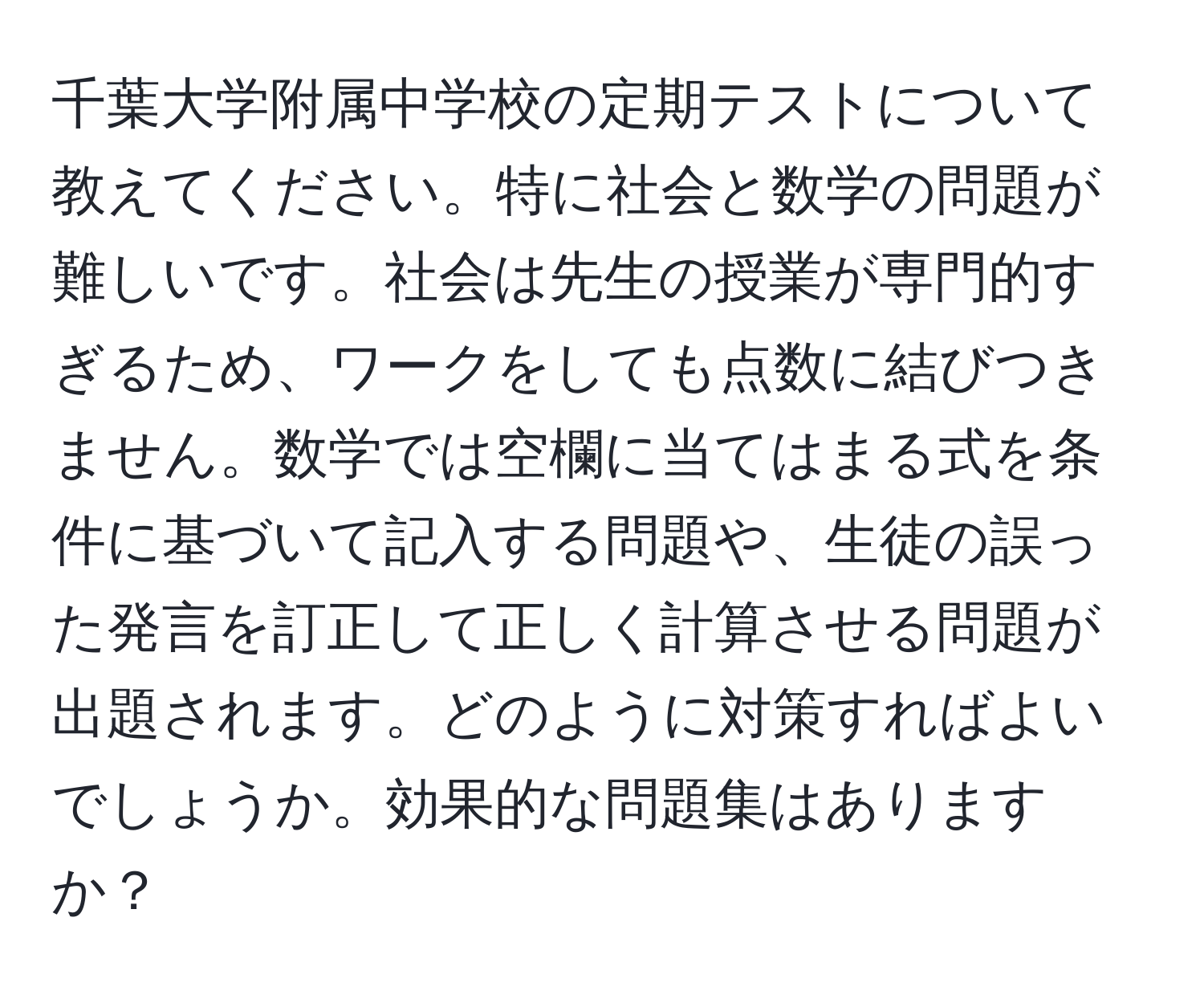 千葉大学附属中学校の定期テストについて教えてください。特に社会と数学の問題が難しいです。社会は先生の授業が専門的すぎるため、ワークをしても点数に結びつきません。数学では空欄に当てはまる式を条件に基づいて記入する問題や、生徒の誤った発言を訂正して正しく計算させる問題が出題されます。どのように対策すればよいでしょうか。効果的な問題集はありますか？