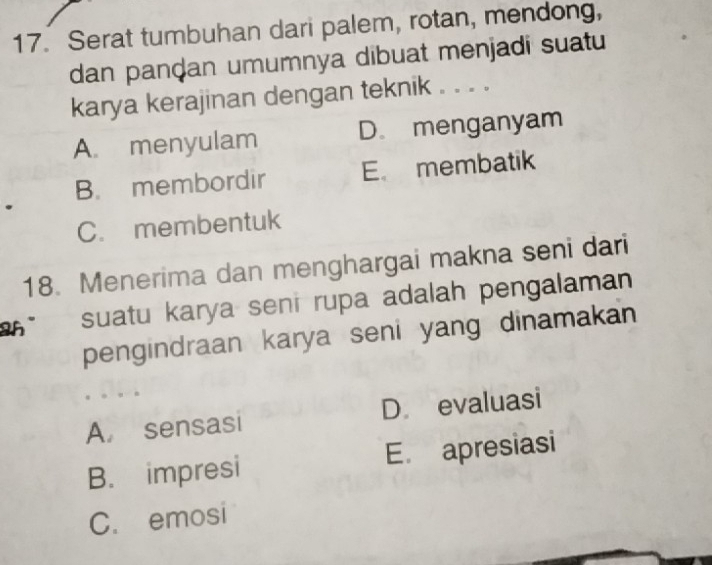 Serat tumbuhan dari palem, rotan, mendong,
dan panḍan umumnya dibuat menjadi suatu
karya kerajinan dengan teknik . . . .
A. menyulam D. menganyam
B. membordir E membatik
C. membentuk
18. Menerima dan menghargai makna seni dari
2h suatu karya seni rupa adalah pengalaman
pengindraan karya seni yang dinamakan
A. sensasi D evaluasi
B. impresi E. apresiasi
C. emosi