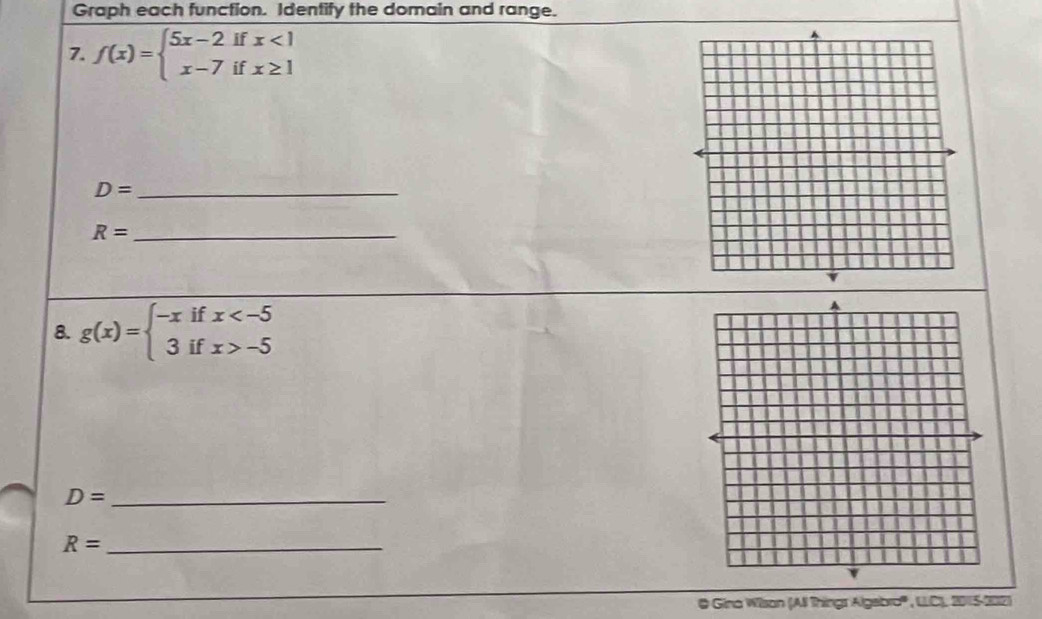 Graph each function. Identify the domain and range. 
7. f(x)=beginarrayl 5x-2ifx<1 x-7ifx≥ 1endarray.
_ D=
R= _ 
8. g(x)=beginarrayl -xifx -5endarray.
D= _ 
_ R=
@ Gina Wilsan (All Thingr Algebro''' , LLC), 2015-202)