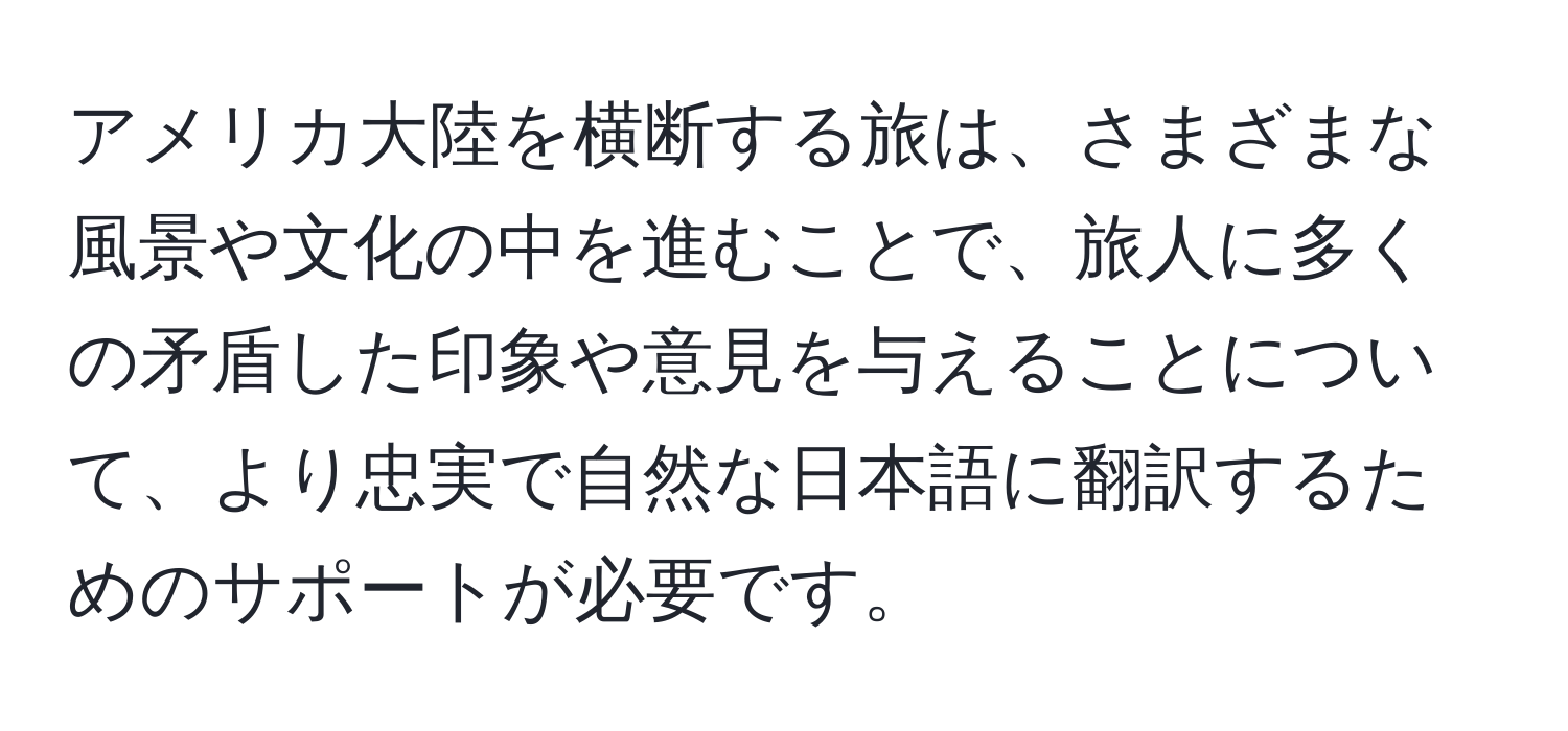 アメリカ大陸を横断する旅は、さまざまな風景や文化の中を進むことで、旅人に多くの矛盾した印象や意見を与えることについて、より忠実で自然な日本語に翻訳するためのサポートが必要です。