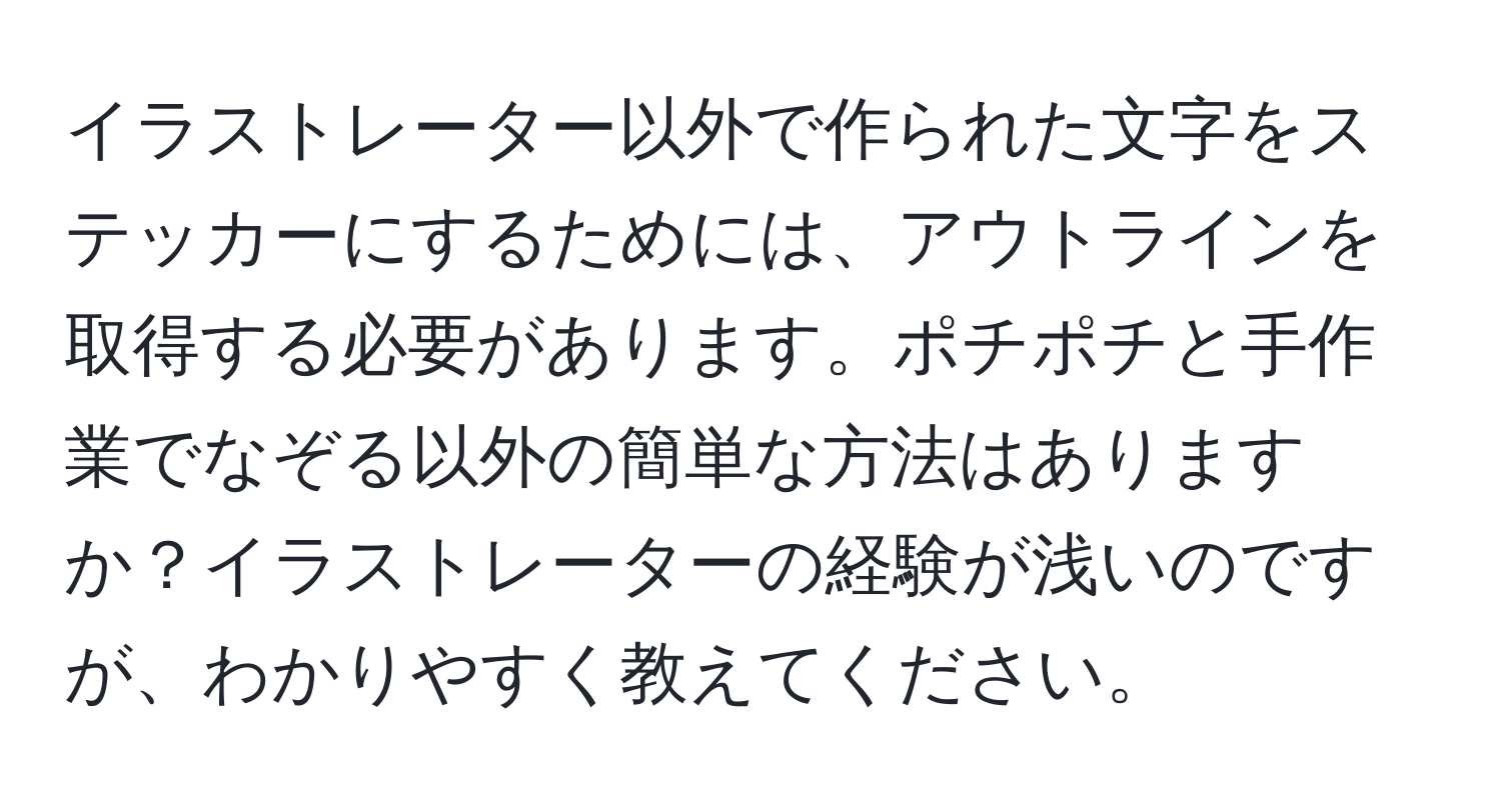 イラストレーター以外で作られた文字をステッカーにするためには、アウトラインを取得する必要があります。ポチポチと手作業でなぞる以外の簡単な方法はありますか？イラストレーターの経験が浅いのですが、わかりやすく教えてください。