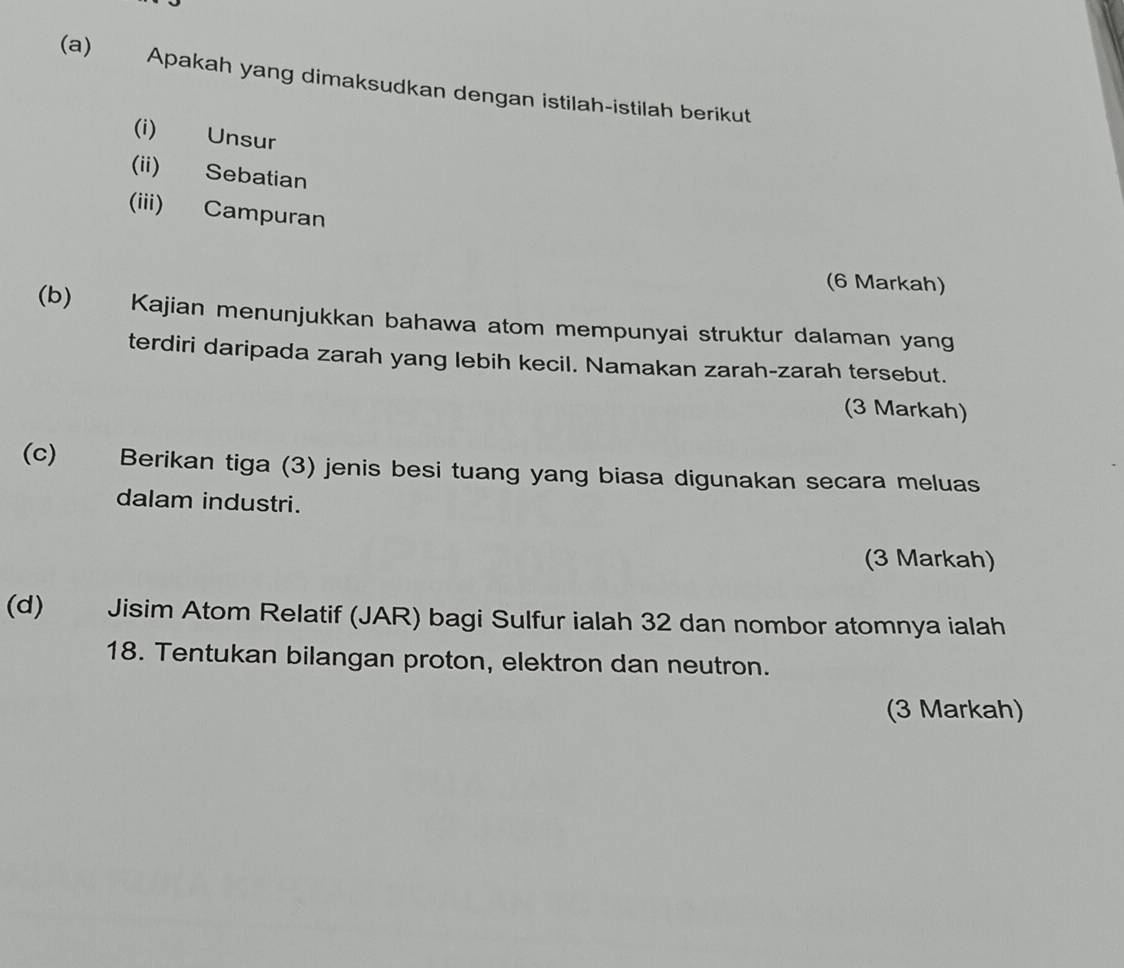 Apakah yang dimaksudkan dengan istilah-istilah berikut 
(i) Unsur 
(ii) Sebatian 
(iii) Campuran 
(6 Markah) 
(b) Kajian menunjukkan bahawa atom mempunyai struktur dalaman yang 
terdiri daripada zarah yang lebih kecil. Namakan zarah-zarah tersebut. 
(3 Markah) 
(c) Berikan tiga (3) jenis besi tuang yang biasa digunakan secara meluas 
dalam industri. 
(3 Markah) 
(d) Jisim Atom Relatif (JAR) bagi Sulfur ialah 32 dan nombor atomnya ialah 
18. Tentukan bilangan proton, elektron dan neutron. 
(3 Markah)